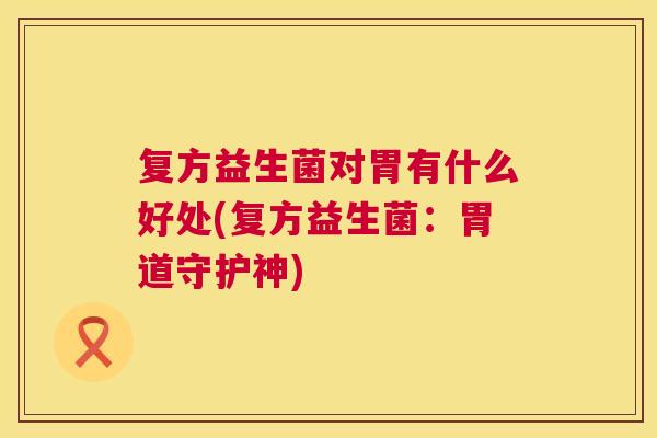 复方益生菌对胃有什么好处(复方益生菌：胃道守护神)