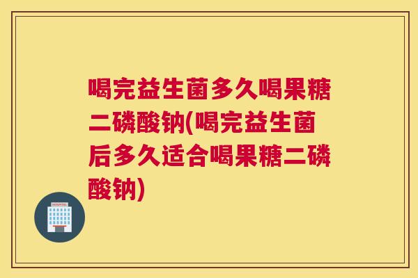 喝完益生菌多久喝果糖二磷酸钠(喝完益生菌后多久适合喝果糖二磷酸钠)