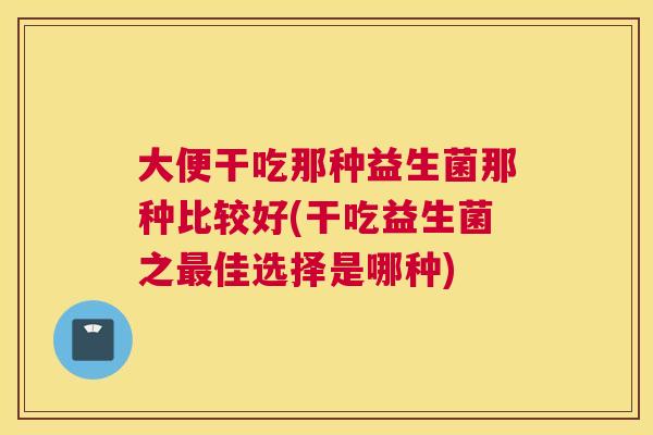 大便干吃那种益生菌那种比较好(干吃益生菌之最佳选择是哪种)