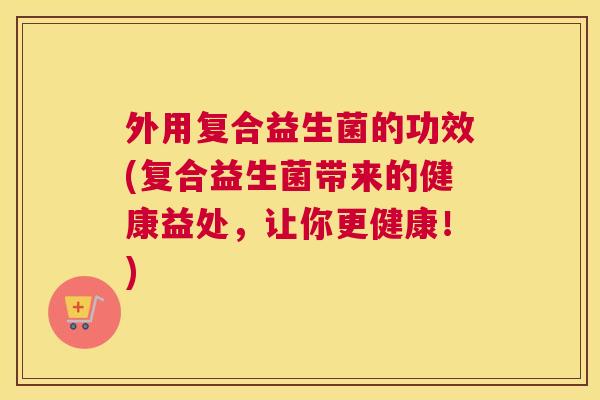外用复合益生菌的功效(复合益生菌带来的健康益处，让你更健康！)
