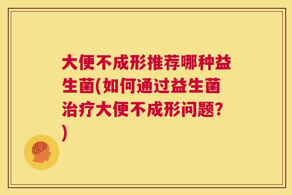 大便不成形推荐哪种益生菌(如何通过益生菌治疗大便不成形问题？)