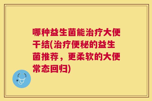 哪种益生菌能治疗大便干结(治疗便秘的益生菌推荐，更柔软的大便常态回归)