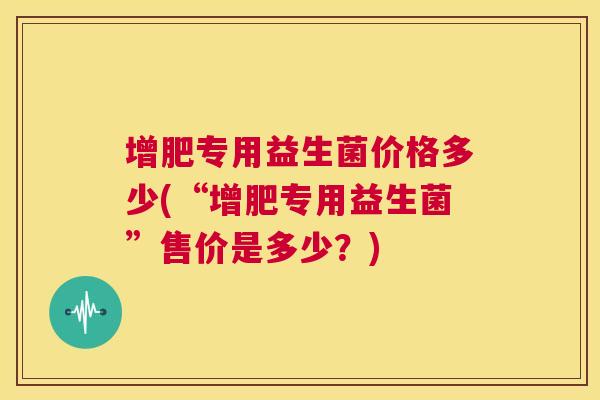 增肥专用益生菌价格多少(“增肥专用益生菌”售价是多少？)