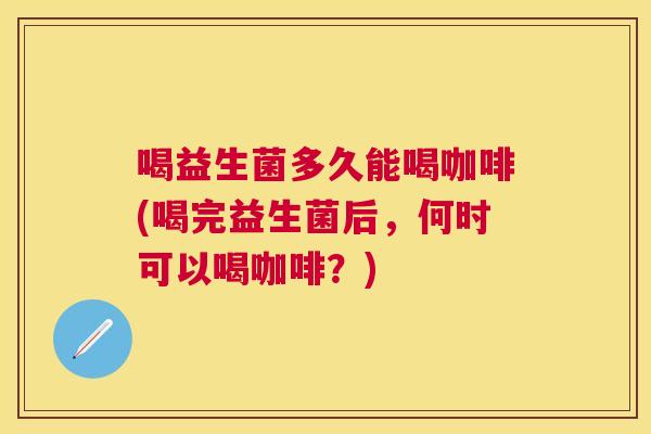 喝益生菌多久能喝咖啡(喝完益生菌后，何时可以喝咖啡？)