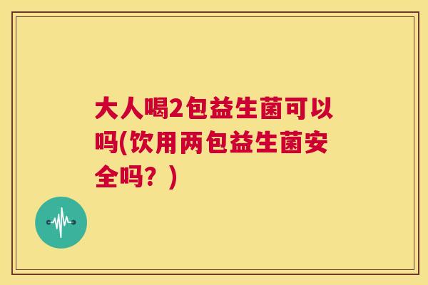 大人喝2包益生菌可以吗(饮用两包益生菌安全吗？)