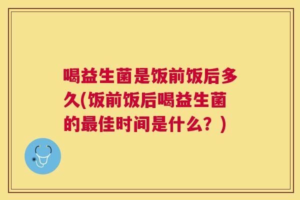喝益生菌是饭前饭后多久(饭前饭后喝益生菌的最佳时间是什么？)