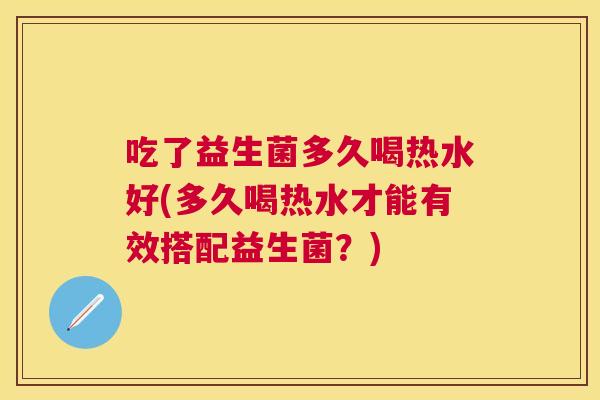 吃了益生菌多久喝热水好(多久喝热水才能有效搭配益生菌？)