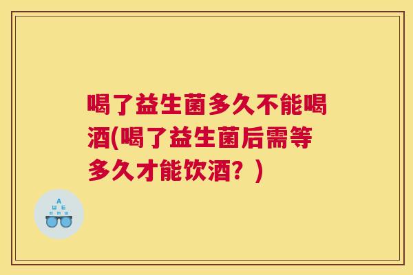 喝了益生菌多久不能喝酒(喝了益生菌后需等多久才能饮酒？)