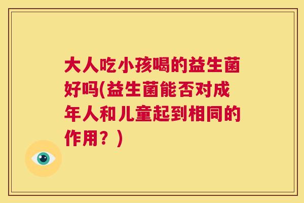 大人吃小孩喝的益生菌好吗(益生菌能否对成年人和儿童起到相同的作用？)