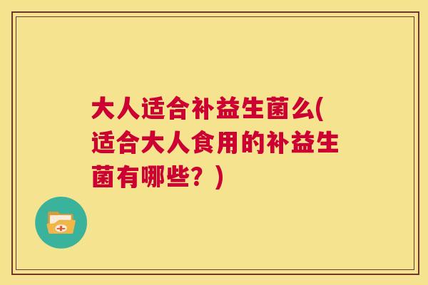 大人适合补益生菌么(适合大人食用的补益生菌有哪些？)