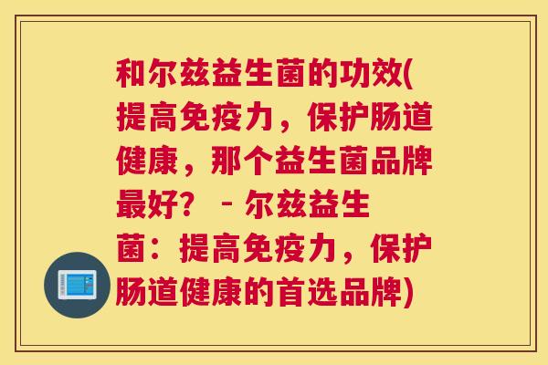和尔兹益生菌的功效(提高免疫力，保护肠道健康，那个益生菌品牌最好？ - 尔兹益生菌：提高免疫力，保护肠道健康的首选品牌)