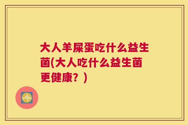 大人羊屎蛋吃什么益生菌(大人吃什么益生菌更健康？)