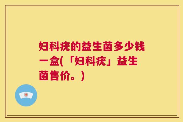 妇科疣的益生菌多少钱一盒(「妇科疣」益生菌售价。)
