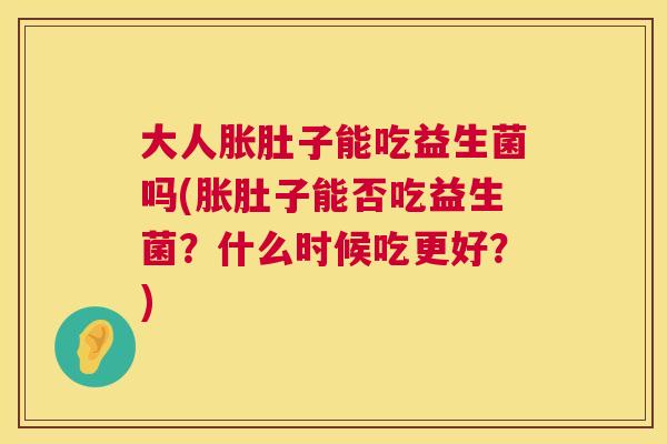 大人胀肚子能吃益生菌吗(胀肚子能否吃益生菌？什么时候吃更好？)