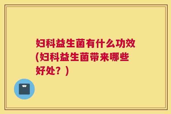 妇科益生菌有什么功效(妇科益生菌带来哪些好处？)