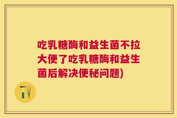 吃乳糖酶和益生菌不拉大便了吃乳糖酶和益生菌后解决便秘问题)