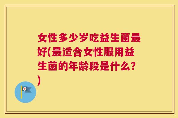 女性多少岁吃益生菌最好(最适合女性服用益生菌的年龄段是什么？)