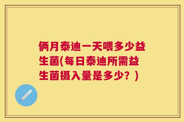 俩月泰迪一天喂多少益生菌(每日泰迪所需益生菌摄入量是多少？)