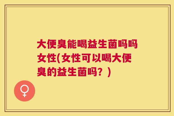 大便臭能喝益生菌吗吗女性(女性可以喝大便臭的益生菌吗？)