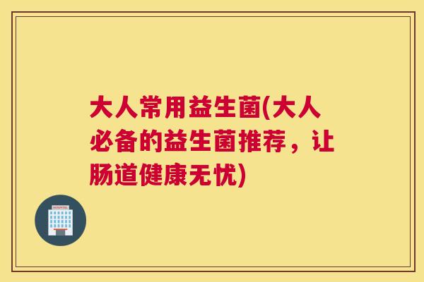 大人常用益生菌(大人必备的益生菌推荐，让肠道健康无忧)