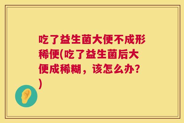 吃了益生菌大便不成形稀便(吃了益生菌后大便成稀糊，该怎么办？)