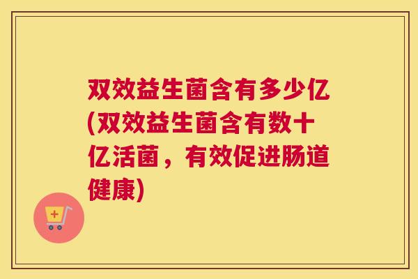双效益生菌含有多少亿(双效益生菌含有数十亿活菌，有效促进肠道健康)