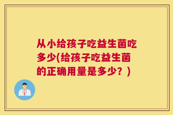 从小给孩子吃益生菌吃多少(给孩子吃益生菌的正确用量是多少？)