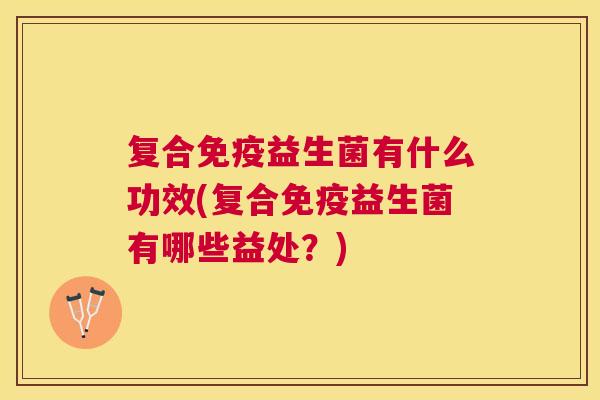 复合免疫益生菌有什么功效(复合免疫益生菌有哪些益处？)