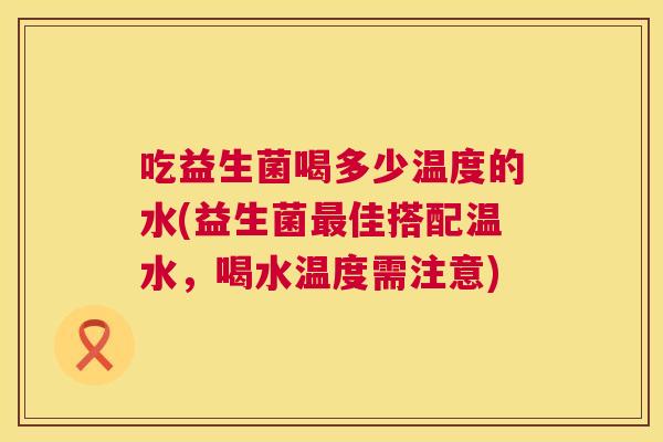 吃益生菌喝多少温度的水(益生菌最佳搭配温水，喝水温度需注意)