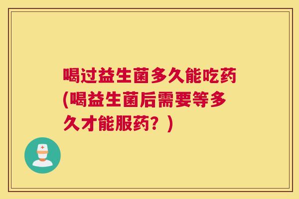 喝过益生菌多久能吃药(喝益生菌后需要等多久才能服药？)