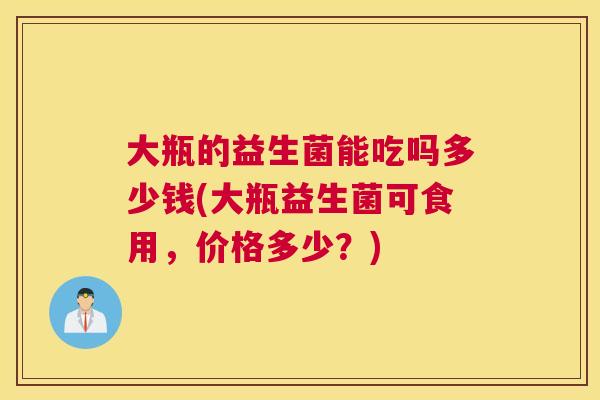 大瓶的益生菌能吃吗多少钱(大瓶益生菌可食用，价格多少？)
