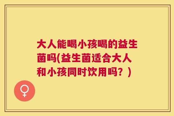 大人能喝小孩喝的益生菌吗(益生菌适合大人和小孩同时饮用吗？)