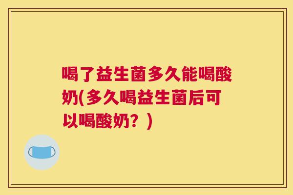 喝了益生菌多久能喝酸奶(多久喝益生菌后可以喝酸奶？)