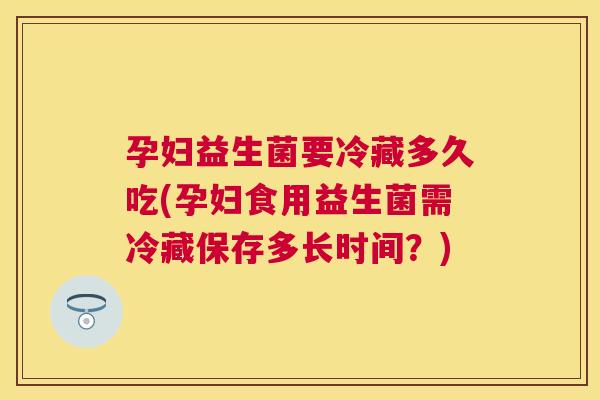 孕妇益生菌要冷藏多久吃(孕妇食用益生菌需冷藏保存多长时间？)