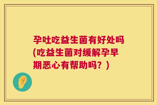 孕吐吃益生菌有好处吗(吃益生菌对缓解孕早期恶心有帮助吗？)
