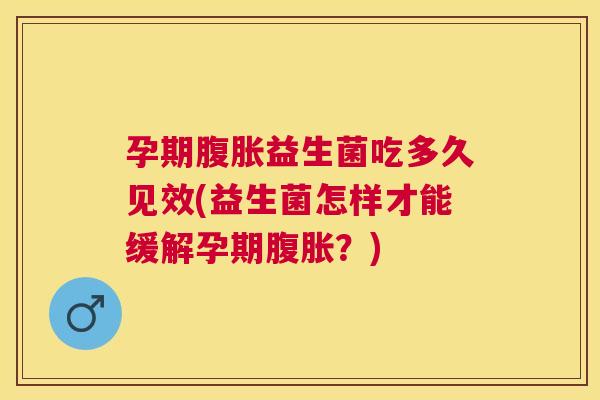 孕期腹胀益生菌吃多久见效(益生菌怎样才能缓解孕期腹胀？)