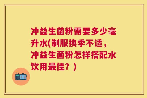 冲益生菌粉需要多少毫升水(制服换季不适，冲益生菌粉怎样搭配水饮用最佳？)