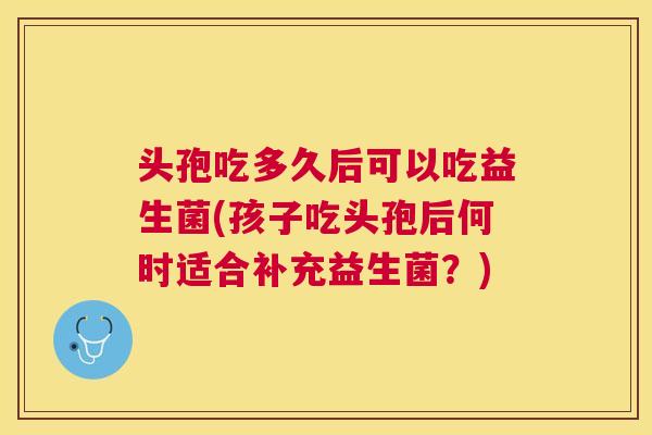 头孢吃多久后可以吃益生菌(孩子吃头孢后何时适合补充益生菌？)