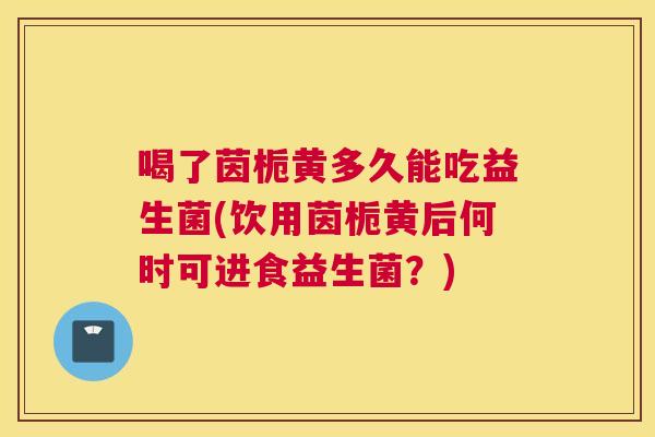 喝了茵栀黄多久能吃益生菌(饮用茵栀黄后何时可进食益生菌？)