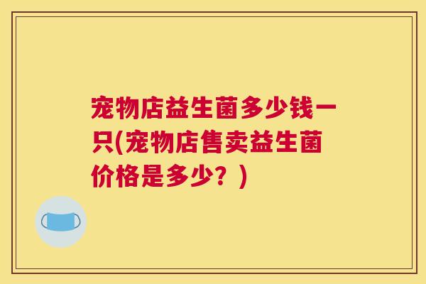 宠物店益生菌多少钱一只(宠物店售卖益生菌价格是多少？)