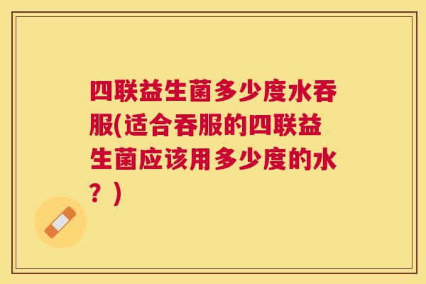 四联益生菌多少度水吞服(适合吞服的四联益生菌应该用多少度的水？)