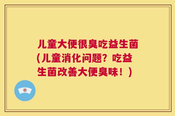 儿童大便很臭吃益生菌(儿童消化问题？吃益生菌改善大便臭味！)