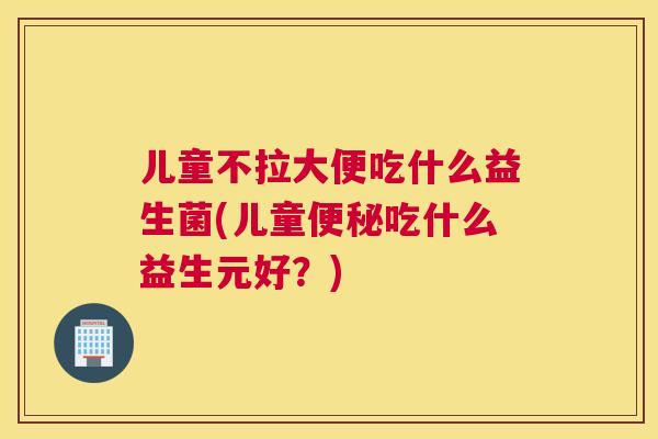 儿童不拉大便吃什么益生菌(儿童便秘吃什么益生元好？)