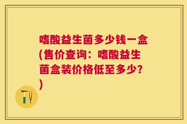 嗜酸益生菌多少钱一盒(售价查询：嗜酸益生菌盒装价格低至多少？)
