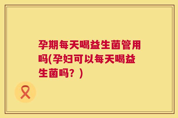 孕期每天喝益生菌管用吗(孕妇可以每天喝益生菌吗？)