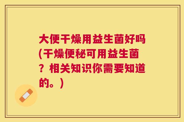 大便干燥用益生菌好吗(干燥便秘可用益生菌？相关知识你需要知道的。)