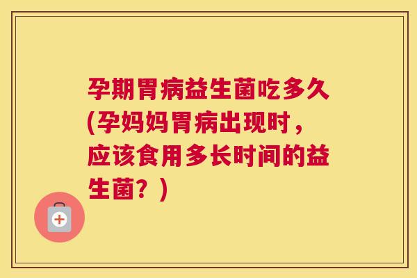 孕期胃病益生菌吃多久(孕妈妈胃病出现时，应该食用多长时间的益生菌？)