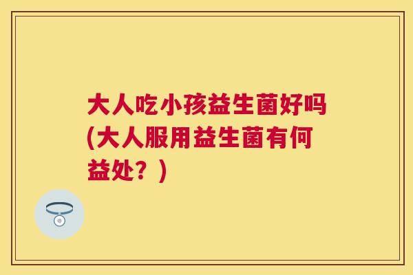 大人吃小孩益生菌好吗(大人服用益生菌有何益处？)