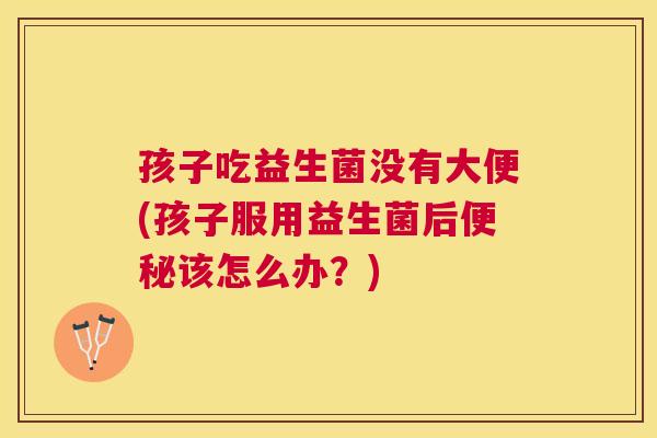 孩子吃益生菌没有大便(孩子服用益生菌后便秘该怎么办？)