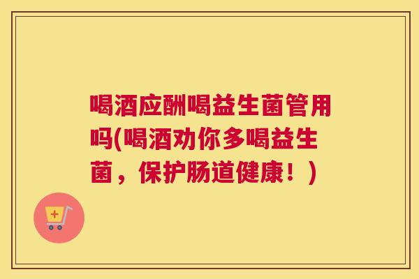 喝酒应酬喝益生菌管用吗(喝酒劝你多喝益生菌，保护肠道健康！)